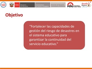 “Fortalecer las capacidades de
gestión del riesgo de desastres en
el sistema educativo para
garantizar la continuidad del
servicio educativo.”
Objetivo
 