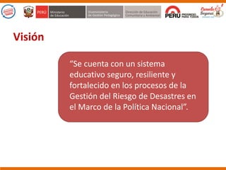 “Se cuenta con un sistema
educativo seguro, resiliente y
fortalecido en los procesos de la
Gestión del Riesgo de Desastres en
el Marco de la Política Nacional”.
Visión
 