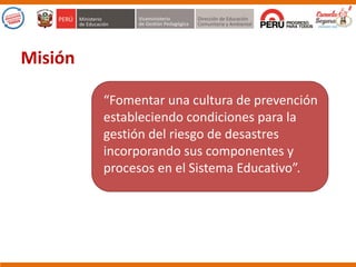 “Fomentar una cultura de prevención
estableciendo condiciones para la
gestión del riesgo de desastres
incorporando sus componentes y
procesos en el Sistema Educativo”.
Misión
 