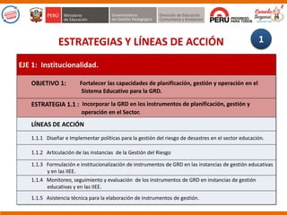 ESTRATEGIAS Y LÍNEAS DE ACCIÓN
EJE 1: Institucionalidad.
OBJETIVO 1: Fortalecer las capacidades de planificación, gestión y operación en el
Sistema Educativo para la GRD.
ESTRATEGIA 1.1 : Incorporar la GRD en los instrumentos de planificación, gestión y
operación en el Sector.
LÍNEAS DE ACCIÓN
1.1.1 Diseñar e Implementar políticas para la gestión del riesgo de desastres en el sector educación.
1.1.2 Articulación de las instancias de la Gestión del Riesgo
1.1.3 Formulación e institucionalización de instrumentos de GRD en las instancias de gestión educativas
y en las IIEE.
1.1.4 Monitoreo, seguimiento y evaluación de los instrumentos de GRD en instancias de gestión
educativas y en las IIEE.
1.1.5 Asistencia técnica para la elaboración de instrumentos de gestión.
1
 