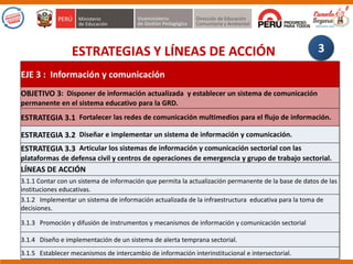 ESTRATEGIAS Y LÍNEAS DE ACCIÓN 3
EJE 3 : Información y comunicación
OBJETIVO 3: Disponer de información actualizada y establecer un sistema de comunicación
permanente en el sistema educativo para la GRD.
ESTRATEGIA 3.1 Fortalecer las redes de comunicación multimedios para el flujo de información.
ESTRATEGIA 3.2 Diseñar e implementar un sistema de información y comunicación.
ESTRATEGIA 3.3 Articular los sistemas de información y comunicación sectorial con las
plataformas de defensa civil y centros de operaciones de emergencia y grupo de trabajo sectorial.
LÍNEAS DE ACCIÓN
3.1.1 Contar con un sistema de información que permita la actualización permanente de la base de datos de las
instituciones educativas.
3.1.2 Implementar un sistema de información actualizada de la infraestructura educativa para la toma de
decisiones.
3.1.3 Promoción y difusión de instrumentos y mecanismos de información y comunicación sectorial
3.1.4 Diseño e implementación de un sistema de alerta temprana sectorial.
3.1.5 Establecer mecanismos de intercambio de información interinstitucional e intersectorial.
 