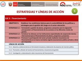 ESTRATEGIAS Y LÍNEAS DE ACCIÓN
EJE 5: Financiamiento
OBJETIVO 5: Establecer las condiciones básicas para la sostenibilidad de las políticas y
estrategias para la gestión del riesgo en el sector educación.
ESTRATEGIA 5.1 : Formulación y gestión de planes, programas y proyectos para la asignación
presupuestal y el financiamiento de las acciones en los diferentes niveles de
gestión.
ESTRATEGIA 5.2 : Fortalecer las alianzas con las instituciones especializadas de cooperación técnica
internacional para el financiamiento de planes, programas y proyectos.
ESTRATEGIA 5.3 : Promover la participación del sector privado mediante mecanismos de
financiamiento en el marco normativo vigente (asociaciones público privada y obras
por impuesto)
LÍNEAS DE ACCIÓN
5.1.1 Asesoría y asistencia técnica en formulación de planes y elaboración de proyectos de inversión pública.
5.1.2 Promoción y difusión de fuentes de financiamiento y mecanismos de gestión.
5.1.3 Investigación y sistematización sobre mecanismos de financiamiento
5
 