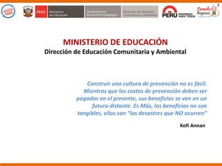 MINISTERIO DE EDUCACIÓN
Dirección de Educación Comunitaria y Ambiental
Construir una cultura de prevención no es fácil.
Mientras que los costos de prevención deben ser
pagados en el presente, sus beneficios se ven en un
futuro distante. Es Más, los beneficios no son
tangibles, ellos son “los desastres que NO ocurren”
Kofi Annan
 