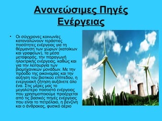 Ανανεώσιμες Πηγές
Ενέργειας
• Οι σύγχρονες κοινωνίες
καταναλώνουν τεράστιες
ποσότητες ενέργειας για τη
θέρμανση των χώρων (κατοίκων
και γραφείων), τα μέσα
μεταφοράς, την παραγωγή
ηλεκτρικής ενέργειας, καθώς και
για την λειτουργία των
βιομηχανικών μονάδων. Με την
πρόοδο της οικονομίας και την
αύξηση του βιοτικού επίπεδου, η
ενεργειακή ζήτηση αυξάνετε όλο
ένα. Στις μέρες μας το
μεγαλύτερο ποσοστό ενέργειας
που χρησιμοποιούμε προέρχεται
από τις βασικές πηγές ενέργειας
που είναι το πετρέλαιο, η βενζίνη
και ο άνθρακας, φυσικό αέριο
 