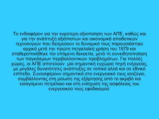 Το ενδιαφέρον για την ευρύτερη αξιοποίηση των ΑΠΕ, καθώς και
για την ανάπτυξη αξιόπιστων και οικονομικά αποδοτικών
τεχνολογιών που δεσμεύουν το δυναμικό τους παρουσιάστηκε
αρχικά μετά την πρώτη πετρελαϊκή χρήση του 1979 και
σταθεροποιήθηκε την επόμενη δεκαετία, μετά τη συνειδητοποίηση
των παγκόσμιων περιβαλλοντικών προβλημάτων. Για πολλές
χώρες, οι ΑΠΕ αποτελούν μία σημαντική εγχώρια πηγή ενέργειας,
με μεγάλες δυνατότητες ανάπτυξης σε τοπικό αλλά και σε εθνικό
επίπεδο. Συνεισφέρουν σημαντικά στο ενεργειακό τους ισοζύγιο,
συμβάλλοντας στη μείωση της εξάρτησης από το ακριβό και
εισαγόμενο πετρέλαιο και στη ενίσχυση της ασφάλειας του
ενεργειακού τους εφοδιασμού
 