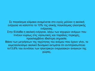 Σε παγκόσμια κλίμακα αναμένεται στο εγγύς μέλλον η αιολική
ενέργεια να καλύπτει το 10% της ολικής παγκόσμιας ηλεκτρικής
ενέργειας.
Στην Ελλάδα η αιολική ενέργεια, λόγω των ισχυρών ανέμων που
πνέουν κυρίως στις νησιωτικές και παράλιες περιοχές,
προσλαμβάνει ιδιαίτερη σημασία.
Βάσει των μετρήσεων της ταχύτητας του ανέμου που έχουν γίνει, το
εκμεταλλεύσιμο αιολικό δυναμικό εκτιμάται ότι αντιπροσωπεύει
το13,6% του συνόλου των ηλεκτρικών ενεργειακών αναγκών της
χώρας.
 