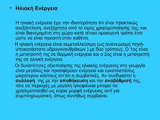 • Ηλιακή Ενέργεια
Η ηλιακή ενέργεια έχει την ιδιαιτερότητα ότι είναι πρακτικώς
ανεξάντλητη, ανεξάρτητα από το ύψος χρησιμοποίησής της, και
είναι διανεμημένη στο χώρο κατά τέτοιο ομοιογενή τρόπο έτσι
ώστε να είναι προσιτή στον καθένα.
Η ηλιακή ενέργεια είναι εκμεταλλεύσιμη (ως ανανεώσιμη πηγή-
υποκατάστατο υδρογονανθράκων ) με δύο τρόπους. Ο 1ος είναι
η μετατροπή της σε θερμική ενέργεια και ο 2ος είναι η μετατροπή
της σε ηλιακή ενέργεια.
Οι δυνατότητες αξιοποίησης της ηλιακής ενέργειας στη γεωργία
είναι μεγάλες και προσφέρουν ενέργεια και εγκαταστάσεις
μικρότερου κόστους απ’ότι η συμβατικές. Αν συνδυαστεί η
συλλογή της με την αποθήκευση και την αναβάθμισή της,
τότε σε περιοχές με μεγάλη ηλιοφάνεια μπορεί να
χρησιμοποιηθεί ως κύρια μορφή ενέργειας αντί για
συμπληρωματική, όπως συνήθως συμβαίνει.
 