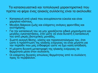 Τα κατασκευαστικά και τοπολογικά χαρακτηριστικά που
πρέπει να φέρει ένας ηλιακός συλλέκτης είναι τα ακόλουθα:
• Κατασκευή από υλικά που ανευρίσκονται εύκολα και είναι
χαμηλού κόστους.
• Μεγάλη διάρκεια ζωής και ελάχιστες ανάγκες φροντίδας και
συντήρησης.
• Για την κατασκευή του να μην χρειάζονται ειδικά μηχανήματα και
μεγάλες εγκαταστάσεις, έτσι ώστε να είναι δυνατή η κατασκευή
του από μικρές βιοτεχνικές μονάδες.
• Σωστή εκλογή θέσης, κλίσης και προσανατολισμού του, έτσι
ώστε η πρόσπτωση της ηλιακής ενέργειας να είναι μέγιστη για
την περίοδο που μας ενδιαφέρει ώστε να έχει καλή απόδοση.
• Η μέγιστη δυνατή μεταστροφή της ηλιακής ενέργειας σε
θερμότητα μέσα στον συλλέκτη.
• Οι ελάχιστες δυνατές απώλειες θερμότητας από το συλλέκτη
προς το περιβάλλον.
 