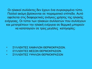 Οι ηλιακοί συλλέκτες δεν έχουν ένα συγκεκριμένο τύπο.
Πολλοί ακόμη βρίσκονται σε πειραματικό επίπεδο. Αυτό
οφείλεται στις διαφορετικές ανάγκες χρήσης της ηλιακής
ενέργειας. Οι τύποι των ηλιακών συλλεκτών που συλλέγουν
και μετατρέπουν την ηλιακή ενέργεια σε θερμική μπορούν
να καταταγούν σε τρεις μεγάλες κατηγορίες:
• ΣΥΛΛΕΚΤΕΣ ΧΑΜΗΛΩΝ ΘΕΡΜΟΚΡΑΣΙΩΝ.
• ΣΥΛΛΕΚΤΕΣ ΜΕΣΩΝ ΘΕΡΜΟΚΡΑΣΙΩΝ.
• ΣΥΛΛΕΚΤΕΣ ΥΨΗΛΩΝ ΘΕΡΜΟΚΡΑΣΙΩΝ
 