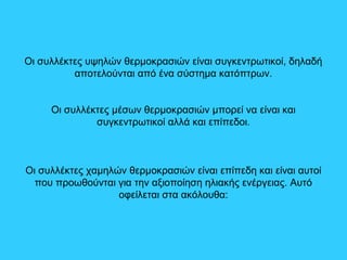 Οι συλλέκτες υψηλών θερμοκρασιών είναι συγκεντρωτικοί, δηλαδή
αποτελούνται από ένα σύστημα κατόπτρων.
Οι συλλέκτες μέσων θερμοκρασιών μπορεί να είναι και
συγκεντρωτικοί αλλά και επίπεδοι.
Οι συλλέκτες χαμηλών θερμοκρασιών είναι επίπεδη και είναι αυτοί
που προωθούνται για την αξιοποίηση ηλιακής ενέργειας. Αυτό
οφείλεται στα ακόλουθα:
 