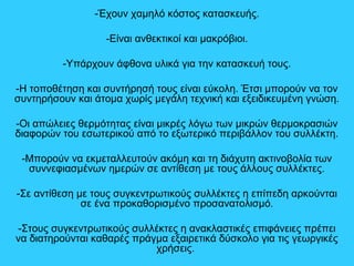 -Έχουν χαμηλό κόστος κατασκευής.
-Είναι ανθεκτικοί και μακρόβιοι.
-Υπάρχουν άφθονα υλικά για την κατασκευή τους.
-Η τοποθέτηση και συντήρησή τους είναι εύκολη. Έτσι μπορούν να τον
συντηρήσουν και άτομα χωρίς μεγάλη τεχνική και εξειδικευμένη γνώση.
-Οι απώλειες θερμότητας είναι μικρές λόγω των μικρών θερμοκρασιών
διαφορών του εσωτερικού από το εξωτερικό περιβάλλον του συλλέκτη.
-Μπορούν να εκμεταλλευτούν ακόμη και τη διάχυτη ακτινοβολία των
συννεφιασμένων ημερών σε αντίθεση με τους άλλους συλλέκτες.
-Σε αντίθεση με τους συγκεντρωτικούς συλλέκτες η επίπεδη αρκούνται
σε ένα προκαθορισμένο προσανατολισμό.
-Στους συγκεντρωτικούς συλλέκτες η ανακλαστικές επιφάνειες πρέπει
να διατηρούνται καθαρές πράγμα εξαιρετικά δύσκολο για τις γεωργικές
χρήσεις.
 