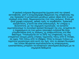 Η αιολική ενέργεια δημιουργείται έμμεσα από την ηλιακή
ακτινοβολία, γιατί η ανομοιόμορφη θέρμανση της επιφάνειας της
γης προκαλεί τη μετακίνηση μεγάλων μαζών αέρα από τη μια
περιοχή στην άλλη, δημιουργώντας έτσι τους ανέμους. Είναι μια
ήπια μορφή ενέργειας, φιλική προς το περιβάλλον, πρακτικά
ανεξάντλητη, γι’αυτό και είναι ανανεώσιμη. Αν υπήρχε η
δυνατότητα, με την σημερινή τεχνολογία, να καταστεί
εκμεταλλεύσιμο το συνολικό αιολικό δυναμικό της γης, εκτιμάται ότι
η παραγόμενη σε ένα χρόνο ηλεκτρική ενέργεια θα ήταν
υπερδιπλάσια από τις ανάγκες τις ανθρωπότητας στο ίδιο
διάστημα. Υπολογίζεται ότι το 25% της επιφάνειας της γης
επικρατούν άνεμοι μέσης ετήσιας ταχύτητας πάνω από 5,1m/sec,
σε ύψος 10m πάνω από το έδαφος. Όταν οι άνεμοι πνέουν με
ταχύτητα μεγαλύτερη από αυτή την τιμή, τότε το αιολικό δυναμικό
του τύπου θεωρείται εκμεταλλεύεται τις απαιτούμενες
εγκαταστάσεις μπορούν να καταστούν οικονομικά βιώσιμες με τα
σημερινά δεδομένα
 