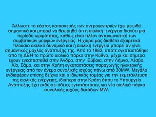Άλλωστε το κόστος κατασκευής των ανεμογενιτριών έχει μειωθεί
σημαντικά και μπορεί να θεωρηθεί ότι η αιολική ενέργεια διανύει μια
περίοδο ωριμότητας, καθώς είναι πλέον ανταγωνιστική των
συμβατικών μορφών ενέργειας. Η χώρα μας διαθέτει εξαιρετικά
πλούσιο αιολικό δυναμικό και η αιολική ενέργεια μπορεί αν γίνει
σημαντικός μοχλός ανάπτυξης της. Από το 1982, οπότε εγκαταστάθηκε
από τη ΔΕΗ το πρώτο αιολικό πάρκο στην Κύθνο, μέχρι και σήμερα
έχουν εγκατασταθεί στην Άνδρο, στην Εύβοια, στην Λήμνο, Λέσβο,
Χίο, Σάμο, και στην Κρήτη εγκαταστάσεις παραγωγής ηλεκτρικής
ενέργειας από τον άνεμο συνολικής ισχύος πάνω από 30MW. Μεγάλο
ενδιαφέρον επίσης δείχνει και ο ιδιωτικός τομέας για την εκμετάλλευση
της αιολικής ενέργειας, ιδιαίτερα στην Κρήτη όπου το Υπουργείο
Ανάπτυξης έχει εκδώσει άδειες εγκατάστασης για νέα αιολικά πάρκα
συνολικής ισχύος δεκάδων MW.
 