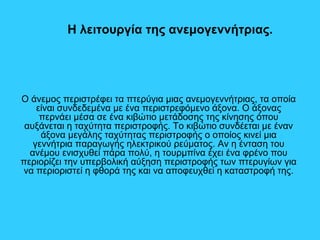 H λειτουργία της ανεμογεννήτριας.
Ο άνεμος περιστρέφει τα πτερύγια μιας ανεμογεννήτριας, τα οποία
είναι συνδεδεμένα με ένα περιστρεφόμενο άξονα. Ο άξονας
περνάει μέσα σε ένα κιβώτιο μετάδοσης της κίνησης όπου
αυξάνεται η ταχύτητα περιστροφής. Το κιβώτιο συνδέεται με έναν
άξονα μεγάλης ταχύτητας περιστροφής ο οποίος κινεί μια
γεννήτρια παραγωγής ηλεκτρικού ρεύματος. Αν η ένταση του
ανέμου ενισχυθεί πάρα πολύ, η τουρμπίνα έχει ένα φρένο που
περιορίζει την υπερβολική αύξηση περιστροφής των πτερυγίων για
να περιοριστεί η φθορά της και να αποφευχθεί η καταστροφή της.
 