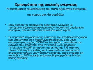 Χρησιμότητα της αιολικής ενέργειας
Η συστηματική εκμετάλλευση του πολύ αξιόλογου δυναμικού
της χώρας μας θα συμβάλει:
• Στην αύξηση της παραγωγής ηλεκτρικής ενέργειας με
ταυτόχρονη εξοικονόμηση σημαντικών ποσοτήτων συμβατικών
καυσίμων, που συνεπάγεται συναλλαγματικά οφέλη.
• Σε σημαντικό περιορισμό της ρύπανσης του περιβάλλοντος αφού
έχει υπολογιστεί ότι η παραγωγή ηλεκτρισμού μιας μόνο
ανεμογενίτριας ισχύος 550KW σε ένα χρόνο, υποκαθιστά την
ενέργεια που παράγεται από την καύση 2,700 βαρελιών
πετρελαίου, δηλαδή αποτροπή της εκπομπής 735 περίπου
τόνων CO2 ετησίως καθώς και 2 τόνων άλλων ρύπων στην
δημιουργία πολλών νέων θέσεων εργασίας, αφού εκτιμάται ότι
για κάθε νέο MW αιολικής ενέργειας δημιουργούνται 14 νέες
θέσεις εργασίας.
 