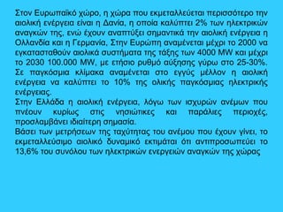 Στον Ευρωπαϊκό χώρο, η χώρα που εκμεταλλεύεται περισσότερο την
αιολική ενέργεια είναι η Δανία, η οποία καλύπτει 2% των ηλεκτρικών
αναγκών της, ενώ έχουν αναπτύξει σημαντικά την αιολική ενέργεια η
Ολλανδία και η Γερμανία, Στην Ευρώπη αναμένεται μέχρι το 2000 να
εγκατασταθούν αιολικά συστήματα της τάξης των 4000 MW και μέχρι
το 2030 100.000 ΜW, με ετήσιο ρυθμό αύξησης γύρω στο 25-30%.
Σε παγκόσμια κλίμακα αναμένεται στο εγγύς μέλλον η αιολική
ενέργεια να καλύπτει το 10% της ολικής παγκόσμιας ηλεκτρικής
ενέργειας.
Στην Ελλάδα η αιολική ενέργεια, λόγω των ισχυρών ανέμων που
πνέουν κυρίως στις νησιώτικες και παράλιες περιοχές,
προσλαμβάνει ιδιαίτερη σημασία.
Βάσει των μετρήσεων της ταχύτητας του ανέμου που έχουν γίνει, το
εκμεταλλεύσιμο αιολικό δυναμικό εκτιμάται ότι αντιπροσωπεύει το
13,6% του συνόλου των ηλεκτρικών ενεργειών αναγκών της χώρας
 