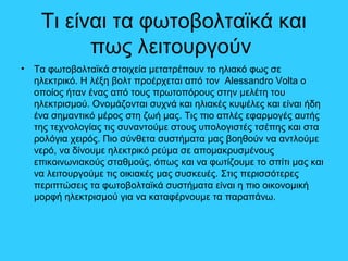 Τι είναι τα φωτοβολταϊκά και
πως λειτουργούν
• Τα φωτοβολταϊκά στοιχεία μετατρέπουν το ηλιακό φως σε
ηλεκτρικό. Η λέξη βολτ προέρχεται από τον Alessandro Volta ο
οποίος ήταν ένας από τους πρωτοπόρους στην μελέτη του
ηλεκτρισμού. Ονομάζονται συχνά και ηλιακές κυψέλες και είναι ήδη
ένα σημαντικό μέρος στη ζωή μας. Τις πιο απλές εφαρμογές αυτής
της τεχνολογίας τις συναντούμε στους υπολογιστές τσέπης και στα
ρολόγια χειρός. Πιο σύνθετα συστήματα μας βοηθούν να αντλούμε
νερό, να δίνουμε ηλεκτρικό ρεύμα σε απομακρυσμένους
επικοινωνιακούς σταθμούς, όπως και να φωτίζουμε το σπίτι μας και
να λειτουργούμε τις οικιακές μας συσκευές. Στις περισσότερες
περιπτώσεις τα φωτοβολταϊκά συστήματα είναι η πιο οικονομική
μορφή ηλεκτρισμού για να καταφέρνουμε τα παραπάνω.
 
