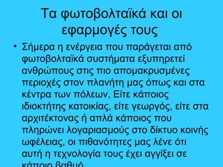 Τα φωτοβολταϊκά και οι
εφαρμογές τους
• Σήμερα η ενέργεια που παράγεται από
φωτοβολταϊκά συστήματα εξυπηρετεί
ανθρώπους στις πιο απομακρυσμένες
περιοχές στον πλανήτη μας όπως και στα
κέντρα των πόλεων, Είτε κάποιος
ιδιοκτήτης κατοικίας, είτε γεωργός, είτε στα
αρχιτέκτονας ή απλά κάποιος που
πληρώνει λογαριασμούς στο δίκτυο κοινής
ωφέλειας, οι πιθανότητες μας λένε ότι
αυτή η τεχνολογία τους έχει αγγίξει σε
 