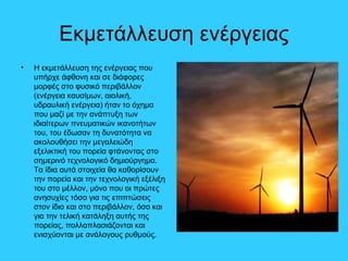 Εκμετάλλευση ενέργειας
• Η εκμετάλλευση της ενέργειας που
υπήρχε άφθονη και σε διάφορες
μορφές στο φυσικό περιβάλλον
(ενέργεια καυσίμων, αιολική,
υδραυλική ενέργεια) ήταν το όχημα
που μαζί με την ανάπτυξη των
ιδιαίτερων πνευματικών ικανοτήτων
του, του έδωσαν τη δυνατότητα να
ακολουθήσει την μεγαλειώδη
εξελικτική του πορεία φτάνοντας στο
σημερινό τεχνολογικό δημιούργημα.
Τα ίδια αυτά στοιχεία θα καθορίσουν
την πορεία και την τεχνολογική εξέλιξη
του στο μέλλον, μόνο που οι πρώτες
ανησυχίες τόσο για τις επιπτώσεις
στον ίδιο και στο περιβάλλον, όσο και
για την τελική κατάληξη αυτής της
πορείας, πολλαπλασιάζονται και
ενισχύονται με ανάλογους ρυθμούς.
 