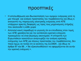 προοπτικές
• Η απελευθέρωση και ιδιωτικοποίηση των αγορών ενέργειας από τη
μια πλευρά και ανάγκη προστασίας του περιβάλλοντος και ιδίως η
ανατροπή της παραγωγής ηλεκτρικής ενέργειας από ΑΠΕ
υπάρχουν αρκετές διαφορές ως προς τους μηχανισμούς στήριξης
που ακολουθεί η κάθε χώρα
• Αποτελεί κοινή παραδοχή το γεγονός ότι οι επενδύσεις στον τομές
των ΑΠΕ χρειάζονται και την κατάλληλη κρατική ενίσχυση
προκειμένου να είναι βιώσιμες οικονομικά. Η επιτροπή των
Ευρωπαϊκών κοινοτήτων αναγνωρίζει την ανάγκη κρατικής
ενίσχυσης των ΑΠΕ για λόγους προστασίας του περιβάλλοντος ,δεν
παύει όμως να τονίζει ότι οι κανόνες της ΣυνΘΕΚ , και ιδίως τα
άρθρα 87 και 88 , < θα εξακολουθήσουν να εφαρμόζονται σα αυτήν
την κρατική ενίσχυση >.
 