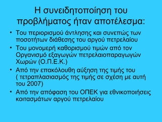 Η συνειδητοποίηση του
προβλήματος ήταν αποτέλεσμα:
• Του περιορισμού άντλησης και συνεπώς των
ποσοτήτων διάθεσης του αργού πετρελαίου
• Του μονομερή καθορισμού τιμών από τον
Οργανισμό εξαγωγών πετρελαιοπαραγωγών
Χωρών (Ο.Π.Ε.Κ.)
• Από την επακόλουθη αύξηση της τιμής του
( τετραπλασιασμός της τιμής σε σχέση με αυτή
του 2007)
• Από την απόφαση του ΟΠΕΚ για εθνικοποιήσεις
κοιτασμάτων αργού πετρελαίου
 