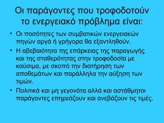 Οι παράγοντες που τροφοδοτούν
το ενεργειακό πρόβλημα είναι:
• Οι ποσότητες των συμβατικών ενεργειακών
πηγών αργά ή γρήγορα θα εξαντληθούν.
• Η αβεβαιότητα της επάρκειας της παραγωγής
και της σταθερότητας στην τροφοδοσία με
καύσιμα, με σκοπό την διατήρηση των
αποθεμάτων και παράλληλα την αύξηση των
τιμών.
• Πολιτικά και μη γεγονότα αλλά και αστάθμητοι
παράγοντες επηρεάζουν και ανεβάζουν τις τιμές.
 