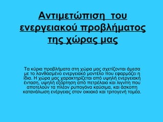Αντιμετώπιση του
ενεργειακού προβλήματος
της χώρας μας
Τα κύρια προβλήματα στη χώρα μας σχετίζονται άμεσα
με το λανθασμένο ενεργειακό μοντέλο που εφαρμόζει η
ίδια. Η χώρα μας χαρακτηρίζεται από υψηλή ενεργειακή
ένταση, υψηλή εξάρτηση από πετρέλαιο και λιγνίτη που
αποτελούν τα πλέον ρυπογόνα καύσιμα, και άσκοπη
κατανάλωση ενέργειας στον οικιακό και τριτογενή τομέα.
 