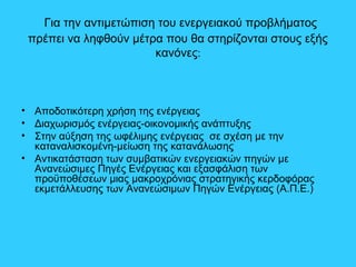 Για την αντιμετώπιση του ενεργειακού προβλήματος
πρέπει να ληφθούν μέτρα που θα στηρίζονται στους εξής
κανόνες:
• Αποδοτικότερη χρήση της ενέργειας
• Διαχωρισμός ενέργειας-οικονομικής ανάπτυξης
• Στην αύξηση της ωφέλιμης ενέργειας σε σχέση με την
καταναλισκομένη-μείωση της κατανάλωσης
• Αντικατάσταση των συμβατικών ενεργειακών πηγών με
Ανανεώσιμες Πηγές Ενέργειας και εξασφάλιση των
προϋποθέσεων μιας μακροχρόνιας στρατηγικής κερδοφόρας
εκμετάλλευσης των Ανανεώσιμων Πηγών Ενέργειας (Α.Π.Ε.)
 