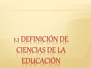 1.1 DEFINICIÓN DE
CIENCIAS DE LA
EDUCACIÓN
 