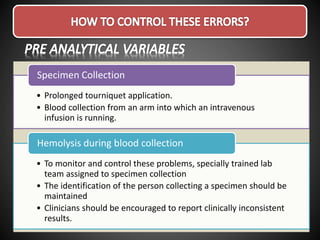 • Prolonged tourniquet application.
• Blood collection from an arm into which an intravenous
infusion is running.
Specimen Collection
• To monitor and control these problems, specially trained lab
team assigned to specimen collection
• The identification of the person collecting a specimen should be
maintained
• Clinicians should be encouraged to report clinically inconsistent
results.
Hemolysis during blood collection
 