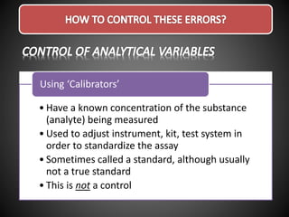 • Have a known concentration of the substance
(analyte) being measured
• Used to adjust instrument, kit, test system in
order to standardize the assay
• Sometimes called a standard, although usually
not a true standard
• This is not a control
Using ‘Calibrators’
 