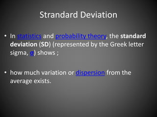 Strandard Deviation
• In statistics and probability theory, the standard
deviation (SD) (represented by the Greek letter
sigma, σ) shows ;
• how much variation or dispersion from the
average exists.
 