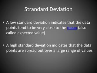 Strandard Deviation
• A low standard deviation indicates that the data
points tend to be very close to the mean (also
called expected value)
• A high standard deviation indicates that the data
points are spread out over a large range of values
 