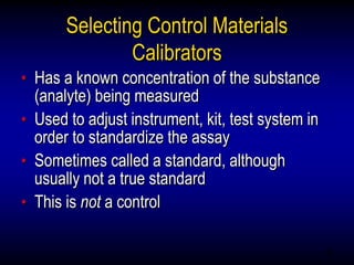 45
Selecting Control Materials
Calibrators
• Has a known concentration of the substance
(analyte) being measured
• Used to adjust instrument, kit, test system in
order to standardize the assay
• Sometimes called a standard, although
usually not a true standard
• This is not a control
 