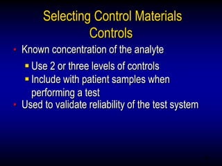 46
Selecting Control Materials
Controls
• Known concentration of the analyte
 Use 2 or three levels of controls
 Include with patient samples when
performing a test
• Used to validate reliability of the test system
 