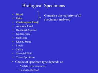 Biological Specimens
• Blood
• Urine
• Cerebrospinal Fluid
• Amniotic Fluid
• Duodenal Aspirate
• Gastric Juice
• Gall stone
• Kidney Stone
• Stools
• Saliva
• Synovial Fluid
• Tissue Specimen
• Choice of specimen type depends on
– Analyte to be measured
– Ease of collection
Comprise the majority of all
specimens analyzed
 
