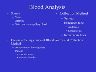 Blood Analysis
• Source
– Veins
– Arteries
– Skin puncture-capillary blood
• Factors affecting choice of Blood Source and Collection
Method
– Analyte under investigation
– Patient
• vascular status
• ease of collection
• Collection Method
– Syringe
– Evacuated tube
• Additives
• Separator gel
– Intravenous lines
 