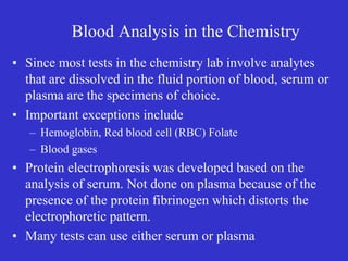 Blood Analysis in the Chemistry
• Since most tests in the chemistry lab involve analytes
that are dissolved in the fluid portion of blood, serum or
plasma are the specimens of choice.
• Important exceptions include
– Hemoglobin, Red blood cell (RBC) Folate
– Blood gases
• Protein electrophoresis was developed based on the
analysis of serum. Not done on plasma because of the
presence of the protein fibrinogen which distorts the
electrophoretic pattern.
• Many tests can use either serum or plasma
 