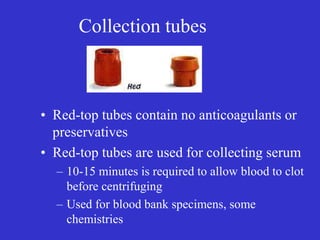 Collection tubes
• Red-top tubes contain no anticoagulants or
preservatives
• Red-top tubes are used for collecting serum
– 10-15 minutes is required to allow blood to clot
before centrifuging
– Used for blood bank specimens, some
chemistries
 