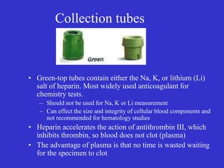 Collection tubes
• Green-top tubes contain either the Na, K, or lithium (Li)
salt of heparin. Most widely used anticoagulant for
chemistry tests.
– Should not be used for Na, K or Li measurement
– Can effect the size and integrity of cellular blood components and
not recommended for hematology studies
• Heparin accelerates the action of antithrombin III, which
inhibits thrombin, so blood does not clot (plasma)
• The advantage of plasma is that no time is wasted waiting
for the specimen to clot
 