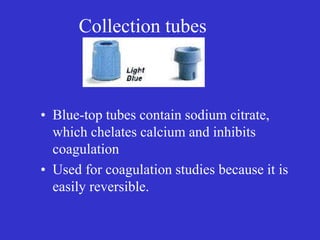 Collection tubes
• Blue-top tubes contain sodium citrate,
which chelates calcium and inhibits
coagulation
• Used for coagulation studies because it is
easily reversible.
 