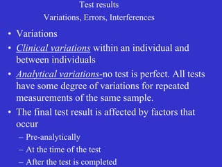 Test results
Variations, Errors, Interferences
• Variations
• Clinical variations within an individual and
between individuals
• Analytical variations-no test is perfect. All tests
have some degree of variations for repeated
measurements of the same sample.
• The final test result is affected by factors that
occur
– Pre-analytically
– At the time of the test
– After the test is completed
 