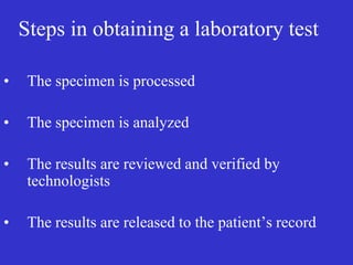 Steps in obtaining a laboratory test
• The specimen is processed
• The specimen is analyzed
• The results are reviewed and verified by
technologists
• The results are released to the patient’s record
 