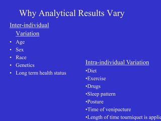 Why Analytical Results Vary
Inter-individual
Variation
• Age
• Sex
• Race
• Genetics
• Long term health status
Intra-individual Variation
•Diet
•Exercise
•Drugs
•Sleep pattern
•Posture
•Time of venipucture
•Length of time tourniquet is applie
 