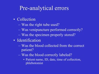 Pre-analytical errors
• Collection
– Was the right tube used?
– Was venipuncture performed correctly?
– Was the specimen properly stored?
• Identification
– Was the blood collected from the correct
patient?
– Was the blood correctly labeled?
• Patient name, ID, date, time of collection,
phlebotomist
 