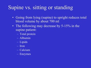 Supine vs. sitting or standing
• Going from lying (supine) to upright reduces total
blood volume by about 700 ml
• The following may decrease by 5-15% in the
supine patient:
– Total protein
– Albumin
– Lipids
– Iron
– Calcium
– Enzymes
 