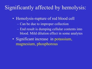 Significantly affected by hemolysis:
• Hemolysis-rupture of red blood cell
– Can be due to improper collection
– End result is dumping cellular contents into
blood. Mild dilution effect in some analytes
• Significant increase in potassium,
magnesium, phosphorous
 