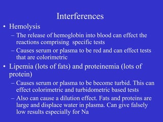 Interferences
• Hemolysis
– The release of hemoglobin into blood can effect the
reactions comprising specific tests
– Causes serum or plasma to be red and can effect tests
that are colorimetric
• Lipemia (lots of fats) and proteinemia (lots of
protein)
– Causes serum or plasma to be become turbid. This can
effect colorimetric and turbidometric based tests
– Also can cause a dilution effect. Fats and proteins are
large and displace water in plasma. Can give falsely
low results especially for Na
 