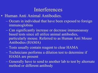 Interferences
• Human Anti Animal Antibodies.
– Occurs in individual that have been exposed to foreign
immunoglobins
– Can significantly increase or decrease immunoassay
based tests since all utilize animal antibodies,
particularly mouse. Referred to as Human Anti Mouse
Antibodies (HAMA)
– Tests usually contain reagent to clear HAMA
– Technicians performs a dilution test to determine if
HAMA are present
– Generally have to send to another lab to test by alternate
method or different antibody
 
