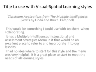 Title to use with Visual-Spatial Learning styles
Classroom Applications from The Multiple Intelligences
Series by Linda and Bruce Campbell
This would be something I could use with teachers when
collaborating.
It has a Multiple-Intelligences Instructional and
Assessment Strategies Menu in it that would be an
excellent place to refer to and incorporate into our
lessons.
I had no idea where to start for this style and the menu
was very helpful. It is a great place to start to meet the
needs of all learning styles.
 